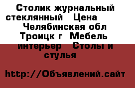 Столик журнальный стеклянный › Цена ­ 2 500 - Челябинская обл., Троицк г. Мебель, интерьер » Столы и стулья   